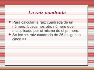 La raíz cuadrada
   Para calcular la raíz cuadrada de un
    número, buscamos otro número que
    multiplicado por si mismo de el primero.
   Se lee << raíz cuadrada de 25 es igual a
    cinco >>
 