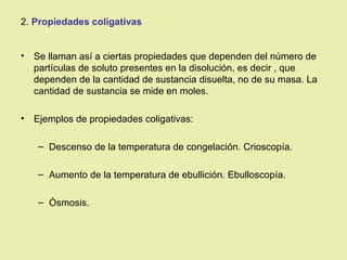 2. Propiedades coligativas


•   Se llaman así a ciertas propiedades que dependen del número de
    partículas de soluto presentes en la disolución, es decir , que
    dependen de la cantidad de sustancia disuelta, no de su masa. La
    cantidad de sustancia se mide en moles.

•   Ejemplos de propiedades coligativas:

    – Descenso de la temperatura de congelación. Crioscopía.

    – Aumento de la temperatura de ebullición. Ebulloscopía.

    – Ósmosis.
 