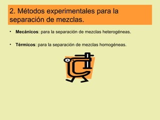 2. Métodos experimentales para la
separación de mezclas.
•   Mecánicos: para la separación de mezclas heterogéneas.

•   Térmicos: para la separación de mezclas homogéneas.
 