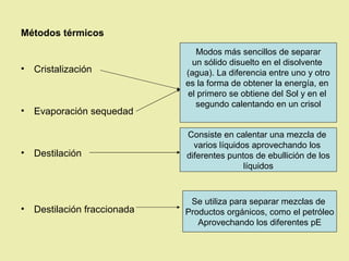 Métodos térmicos
                                Modos más sencillos de separar
                               un sólido disuelto en el disolvente
•   Cristalización            (agua). La diferencia entre uno y otro
                              es la forma de obtener la energía, en
                              el primero se obtiene del Sol y en el
                                segundo calentando en un crisol
•   Evaporación sequedad

                              Consiste en calentar una mezcla de
                                varios líquidos aprovechando los
•   Destilación               diferentes puntos de ebullición de los
                                              líquidos



                               Se utiliza para separar mezclas de
•   Destilación fraccionada   Productos orgánicos, como el petróleo
                                 Aprovechando los diferentes pE
 