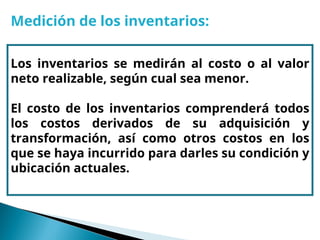 Medición de los inventarios:
Los inventarios se medirán al costo o al valor
neto realizable, según cual sea menor.
El costo de los inventarios comprenderá todos
los costos derivados de su adquisición y
transformación, así como otros costos en los
que se haya incurrido para darles su condición y
ubicación actuales.
 