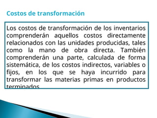Costos de transformación
Los costos de transformación de los inventarios
comprenderán aquellos costos directamente
relacionados con las unidades producidas, tales
como la mano de obra directa. También
comprenderán una parte, calculada de forma
sistemática, de los costos indirectos, variables o
fijos, en los que se haya incurrido para
transformar las materias primas en productos
terminados.
 