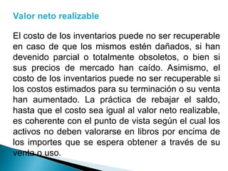 Valor neto realizable
El costo de los inventarios puede no ser recuperable
en caso de que los mismos estén dañados, si han
devenido parcial o totalmente obsoletos, o bien si
sus precios de mercado han caído. Asimismo, el
costo de los inventarios puede no ser recuperable si
los costos estimados para su terminación o su venta
han aumentado. La práctica de rebajar el saldo,
hasta que el costo sea igual al valor neto realizable,
es coherente con el punto de vista según el cual los
activos no deben valorarse en libros por encima de
los importes que se espera obtener a través de su
venta o uso.
 
