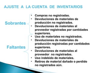 AJUSTE A LA CUENTA DE INVENTARIOS
Sobrantes
• Compras no registradas.
• Devoluciones de materiales de
producción no registradas.
• Devoluciones de materiales al
proveedor registradas por cantidades
superiores.
• Uso de materiales no registrados.
• Devoluciones de materiales de
producción registradas por cantidades
superiores.
• Devoluciones de materiales al
proveedor no registradas.
• Uso indebido de materiales.
• Retiros de material dañado o perdido
no registrados aún.
Faltantes
 