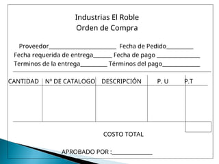 Industrias El Roble
Orden de Compra
Proveedor_________________________ Fecha de Pedido__________
Fecha requerida de entrega_______ Fecha de pago ________________
Terminos de la entrega__________ Términos del pago______________
CANTIDAD Nº DE CATALOGO DESCRIPCIÓN P. U P.T
COSTO TOTAL
APROBADO POR :_______________
 