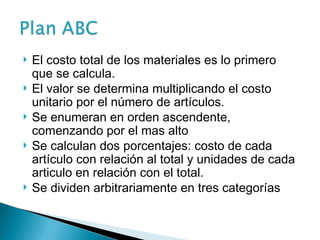 El costo total de los materiales es lo primero
que se calcula.
 El valor se determina multiplicando el costo
unitario por el número de artículos.
 Se enumeran en orden ascendente,
comenzando por el mas alto
 Se calculan dos porcentajes: costo de cada
artículo con relación al total y unidades de cada
articulo en relación con el total.
 Se dividen arbitrariamente en tres categorías
 