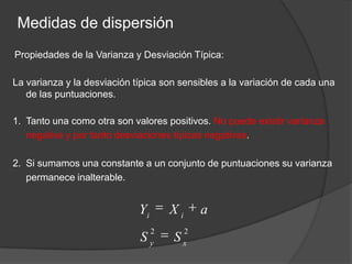 Medidas de dispersiónPropiedades de la Varianza y Desviación Típica:La varianza y la desviación típica son sensibles a la variación de cada una de las puntuaciones.Tanto una como otra son valores positivos. No puede existir varianza negativa y por tanto desviaciones típicas negativas.Si sumamos una constante a un conjunto de puntuaciones su varianza permanece inalterable. 