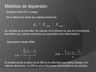 Medidas de dispersiónAmplitud total (AT) o rangoEs la diferencia entre los valores extremosSu ventaja es la sencillez de cálculo; el problema es que es únicamente sensible a los valores extremos (e insensible a los intermedios).Desviación media (DM)El problema del empleo de la DM es la dificultad que tiene trabajar con valores absolutos. La DM es poco frecuente encontrarla en la práctica.