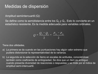 Medidas de dispersiónAmplitud semiintercuartil(Q): Se define como la semidistancia entre los Q3 y Q1. Esto lo convierte en un estadístico resistente. Es la medida adecuada para variables ordinales.Tiene dos utilidades. La primera se da cuando en las puntuaciones hay algún valor extremo que pudiera distorsionar la representatividad de la varianza. La segunda es la selección de ítems en escalas de actitudes, conociéndose también como coeficiente de ambigüedad. Se dice que un ítem es ambiguo cuando presenta diversidad de reacciones o respuestas y se mide por el índice de amplitud semi-intercuartil.