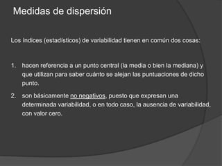 Medidas de dispersiónLos índices (estadísticos) de variabilidad tienen en común dos cosas: hacen referencia a un punto central (la media o bien la mediana) y que utilizan para saber cuánto se alejan las puntuaciones de dicho punto.son básicamente no negativos, puesto que expresan una determinada variabilidad, o en todo caso, la ausencia de variabilidad, con valor cero. 