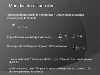 Medidas de dispersión¿Cómo podemos medir la variabilidad? Una primera estrategia sería emplear la fórmulaEl problema es que siempre vale cero....Una segunda estrategia es emplear valores absolutos Esta es la llamada “Desviación Media”, cuyo problema es el uso de valores absolutos.¿Qué nos queda, pues? Emplear la suma de diferencias al cuadrado....Es el primer paso para la varianza