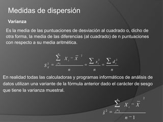 Medidas de dispersiónVarianzaEs la media de las puntuaciones de desviación al cuadrado o, dicho de otra forma, la media de las diferencias (al cuadrado) de n puntuaciones con respecto a su media aritmética.En realidad todas las calculadoras y programas informáticos de análisis de datos utilizan una variante de la fórmula anterior dado el carácter de sesgo que tiene la varianza muestral. 