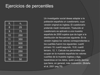 Ejercicios de percentilesA continuación aparece la distribución de frecuencias de las calificaciones en un examen tipo test. Si aprobamos con un 5 ó 6, damos un notable con un 7 u 8 y sobresaliente con 9, indique qué porcentaje de los sujetos de la muestra obtienen cada una de esa calificaciones y los percentiles que corresponden a cada una de las calificaciones posibles. Supongamos que el profesor quiere que el número de suspensos sea de al menos el 10%, pero que no llegue al 35% ¿qué puntuación debe emplear como mínimo para aprobar? (Botella et al, 2001 pág. 77)