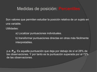 Medidas de posición: PercentilesSon valores que permiten estudiar la posición relativa de un sujeto en una variable. Utilidades:	a) Localizar puntuaciones individuales.	b) transformar puntuaciones directas en otras más fácilmente 	interpretables.p.e. P28: Es aquella puntuación que deja por debajo de sí el 28% de las observaciones. Y por tanto es la puntuación superada por el 72% de las observaciones.