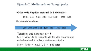 Monto de Alquiler mensual de 8 viviendas:
1500 250 540 300 750 500 1350 620
Ordenando los datos:
Ejemplo 2: Mediana datos No Agrupados
250 300 500 540 620 750 1350 1500
Tenemos que n es par: n = 8
Me = Valor de la variable de los dos valores que
están localizados en las posiciones centrales
Me = {(540 + 620) / 2 } = 580 soles
 