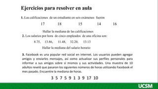 Ejercicios para resolver en aula
1. Las calificaciones de un estudiante en seis exámenes fueron
17 18 15 14 16
Hallar la mediana de las calificaciones
2. Los salarios por hora de cinco empleados de una oficina son:
8.75, 13.86, 11.48, 32.20, 13.13
Hallar la mediana del salario horario
3. Facebook es una popular red social en internet. Los usuarios pueden agregar
amigos y enviarles mensajes, así como actualizar sus perfiles personales para
informar a sus amigos sobre sí mismos y sus actividades. Una muestra de 10
adultos reveló que pasaron los siguientes números de horas utilizando Facebook el
mes pasado. Encuentre la mediana de horas.
3 5 7 5 9 1 3 9 17 10
 