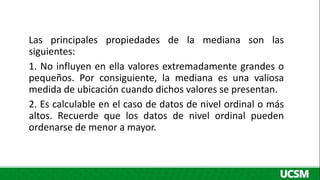 Las principales propiedades de la mediana son las
siguientes:
1. No influyen en ella valores extremadamente grandes o
pequeños. Por consiguiente, la mediana es una valiosa
medida de ubicación cuando dichos valores se presentan.
2. Es calculable en el caso de datos de nivel ordinal o más
altos. Recuerde que los datos de nivel ordinal pueden
ordenarse de menor a mayor.
 