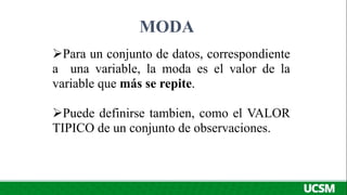 MODA
Para un conjunto de datos, correspondiente
a una variable, la moda es el valor de la
variable que más se repite.
Puede definirse tambien, como el VALOR
TIPICO de un conjunto de observaciones.
 
