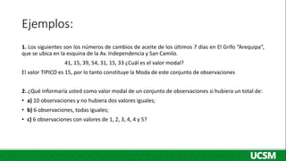 Ejemplos:
1. Los siguientes son los números de cambios de aceite de los últimos 7 días en El Grifo “Arequipa”,
que se ubica en la esquina de la Av. Independencia y San Camilo.
41, 15, 39, 54, 31, 15, 33 ¿Cuál es el valor modal?
El valor TIPICO es 15, por lo tanto constituye la Moda de este conjunto de observaciones
2. ¿Qué informaría usted como valor modal de un conjunto de observaciones si hubiera un total de:
• a) 10 observaciones y no hubiera dos valores iguales;
• b) 6 observaciones, todas iguales;
• c) 6 observaciones con valores de 1, 2, 3, 4, 4 y 5?
 