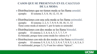  Distribuciones que no tienen moda se les llama amodal.
ejemplo: El sistema 3, 5, 8, 10, 12, 15, 16
 Distribuciones con una sola moda se les llama unimodal.
ejemplo: El sistema: 2, 2, 5, 7, 9, 9, 9, 10, 10, 11, 12
Tiene como moda al número 9, por lo tanto es unimodal.
 Distribuciones con dos modas se les llama bimodal.
ejemplo: El sistema 2, 3, 4, 4, 4, 5, 5, 7, 7, 7, 9
Es bimodal, porque tiene como moda los valores 4 y 7
 Distribuciones con más de dos modas se les llama multimodal.
ejemplo: El sistema 5, 9, 3, 8, 3, 5, 3, 9, 4, 7, 9, 9, 5, 1, 4, 5, 6, 3
Es multimodal, porque 3, 5 y 9 son los valores “típicos”.
CASOS QUE SE PRESENTAN EN EL CALCULO
DE LA MODA
 