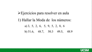 Ejercicios para resolver en aula
1) Hallar la Moda de los números:
a) 3, 5, 2, 6, 5, 9, 5, 2, 8, 6
b) 51.6, 48.7, 50.3 49.5, 48.9
 