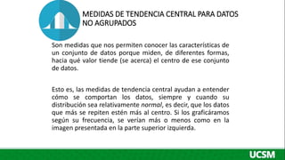 MEDIDAS DE TENDENCIA CENTRAL PARA DATOS
NO AGRUPADOS
Son medidas que nos permiten conocer las características de
un conjunto de datos porque miden, de diferentes formas,
hacia qué valor tiende (se acerca) el centro de ese conjunto
de datos.
Esto es, las medidas de tendencia central ayudan a entender
cómo se comportan los datos, siempre y cuando su
distribución sea relativamente normal, es decir, que los datos
que más se repiten estén más al centro. Si los graficáramos
según su frecuencia, se verían más o menos como en la
imagen presentada en la parte superior izquierda.
 