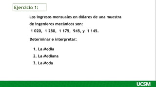 Los ingresos mensuales en dólares de una muestra
de ingenieros mecánicos son:
1 020, 1 250, 1 175, 945, y 1 145.
Determinar e interpretar:
1. La Media
2. La Mediana
3. La Moda
Ejercicio 1:
 