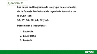 Los pesos en Kilogramos de un grupo de estudiantes
de la Escuela Profesional de Ingeniería Mecánica de
la UCSM son:
58, 59, 59, 60, 61, 62 y 63.
Determinar e interpretar:
1. La Media
2. La Mediana
3. La Moda
Ejercicio 2:
 