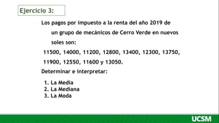 Los pagos por impuesto a la renta del año 2019 de
un grupo de mecánicos de Cerro Verde en nuevos
soles son:
11500, 14000, 11200, 12800, 13400, 12300, 13750,
11900, 12550, 11600 y 13050.
Determinar e interpretar:
1. La Media
2. La Mediana
3. La Moda
Ejercicio 3:
 