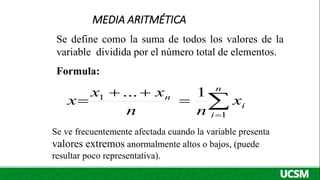 MEDIA ARITMÉTICA
Se define como la suma de todos los valores de la
variable dividida por el número total de elementos.
Formula:
Se ve frecuentemente afectada cuando la variable presenta
valores extremos anormalmente altos o bajos, (puede
resultar poco representativa).






n
i
i
n
x
n
n
x
x
x
1
1 1
...
 