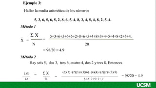 Ejemplo 3:
Hallar la media aritmética de los números
5, 3, 6, 5, 6, 5, 2, 8, 6, 5, 4, 8, 3, 4, 5, 4, 8, 2, 5, 4.
Método 1
5+3+6+5+6+5+2+8+6+5+4+8+3+4+5+4+8+2+5+4.
20
Σ X
N
=
X
= 98/20 = 4.9
Método 2
Hay seis 5, dos 3, tres 6, cuatro 4, dos 2 y tres 8. Entonces
Σ fX
Σ f
=
= Σ X
N
=
(6)(5)+(2)(3)+(3)(6)+(4)(4)+(2)(2)+(3)(8)
6+2+2+5+2+3
= 98/20 = 4.9
 