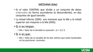 MEDIANA (Me)
• Es el valor CENTRAL que divide a un conjunto de datos
ordenados en forma ascendente (o descendente), en dos
conjuntos de igual tamaño.
• La mitad inferior (50%) son menores que la Me y la mitad
superior son mayores a la Me (50%).
•Si n es impar,
• Me = Valor de la Variable en posición: (n + 1) / 2.
•Si n es par,
• Me = Valor de la variable de los dos valores que están localizados
en las posiciones centrales.
 