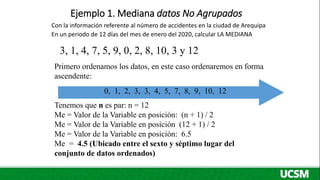 Ejemplo 1. Mediana datos No Agrupados
Tenemos que n es par: n = 12
Me = Valor de la Variable en posición: (n + 1) / 2
Me = Valor de la Variable en posición (12 + 1) / 2
Me = Valor de la Variable en posición: 6.5
Me = 4.5 (Ubicado entre el sexto y séptimo lugar del
conjunto de datos ordenados)
0, 1, 2, 3, 3, 4, 5, 7, 8, 9, 10, 12
3, 1, 4, 7, 5, 9, 0, 2, 8, 10, 3 y 12
Primero ordenamos los datos, en este caso ordenaremos en forma
ascendente:
Con la información referente al número de accidentes en la ciudad de Arequipa
En un periodo de 12 días del mes de enero del 2020, calcular LA MEDIANA
 