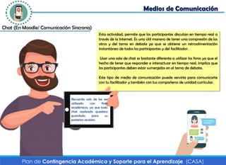 Medios de Comunicación
Plan de Contingencia Académica y Soporte para el Aprendizaje (CASA)
Chat (En Moodle/ Comunicación Síncrona)
Esta actividad, permite que los participantes discutan en tiempo real a
través de la Internet. Es una útil manera de tener una compresión de los
otros y del tema en debate ya que se obtiene un retroalimentación
instantáneo de todos los participantes y del facilitador.
Usar una sala de chat es bastante diferente a utilizar los foros ya que el
hecho de tener que responder e interactuar en tiempo real, implica que
los participantes deben estar sumergidos en el tema de debate.
Este tipo de medio de comunicación puede servirte para comunicarte
con tu facilitador y también con tus compañeros de unidad curricular.
Recuerda solo de be ser
utilizado con fines
académicos, ya que todo
chat realizado quedara
guardado para su
posterior revisión.