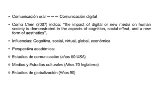 • Comunicación oral ——— Comunicación digital
• Como Chen (2007) indicó: “the impact of digital or new media on human
society is demonstrated in the aspects of cognition, social e
ff
ect, and a new
form of aesthetics”.
• In
fl
uencias: Cognitiva, social, virtual, global, económica
• Perspectiva académica:
Estudios de comunicación (años 50 USA)
Medios y Estudios culturales (Años 70 Inglaterra)
Estudios de globalización (Años 90)
 