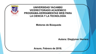 UNIVERSIDAD YACAMBÚ
VICERECTORADO ACADÉMICO
PROGRAMA-HERRAMIENTAS WEB PARA
LA CIENCIA Y LA TECNOLOGÍA
Motores de Búsqueda
Autora: Dieglymer Herrera
Araure, Febrero de 2018.
 