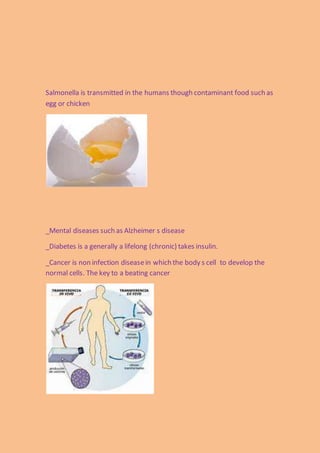 Salmonella is transmitted in the humans though contaminant food such as
egg or chicken
_Mental diseases such as Alzheimer s disease
_Diabetes is a generally a lifelong (chronic) takes insulin.
_Cancer is non infection diseasein which the body s cell to develop the
normal cells. The key to a beating cancer
 