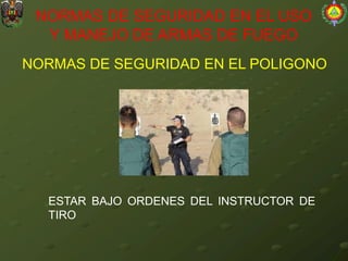 NORMAS DE SEGURIDAD EN EL POLIGONO
NORMAS DE SEGURIDAD EN EL USO
Y MANEJO DE ARMAS DE FUEGO
ESTAR BAJO ORDENES DEL INSTRUCTOR DE
TIRO
 