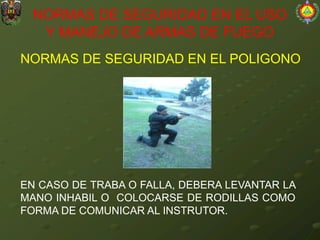 NORMAS DE SEGURIDAD EN EL POLIGONO
NORMAS DE SEGURIDAD EN EL USO
Y MANEJO DE ARMAS DE FUEGO
EN CASO DE TRABA O FALLA, DEBERA LEVANTAR LA
MANO INHABIL O COLOCARSE DE RODILLAS COMO
FORMA DE COMUNICAR AL INSTRUTOR.
 