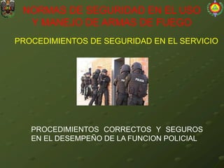 PROCEDIMIENTOS DE SEGURIDAD EN EL SERVICIO
NORMAS DE SEGURIDAD EN EL USO
Y MANEJO DE ARMAS DE FUEGO
PROCEDIMIENTOS CORRECTOS Y SEGUROS
EN EL DESEMPEÑO DE LA FUNCION POLICIAL
 