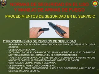 PROCEDIMIENTOS DE SEGURIDAD EN EL SERVICIO
NORMAS DE SEGURIDAD EN EL USO
Y MANEJO DE ARMAS DE FUEGO
1º PROCEDIMIENTO DE REVISION DE SEGURIDAD
• REALIZARLA CON EL CAÑON APUNTANDO A UN TUBO DE DESPEJE O LUGAR
SEGURO.
• DESENDUNDAR EL ARMA.
• EXTRAER O SACAR EL CARGADOR DEL ARMA Y VERIFICAR QUE EL CARGADOR
NO TENGA CARTUCHOS, GUARDAR EN EL PORTACARGADORES.
• TRABAR LA CORREDERA CON EL RETEN DE LA CORREDERA Y VERIFICAR QUE
NO EXISTA CARTUCHO EN LA RECAMARA DE INGRESO AL CAÑON.
• VERIFICACION VISUAL, TACTIL Y MECANICA.
• DESTRABAR EL RETEN DE LA CORREDERA .
• PERCUTAR EL ARMA PRESIONANDO LA COLA DEL DISPARADOR A UN TUBO DE
DESPEJE O LUGAR SEGURO.
 