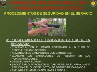 PROCEDIMIENTOS DE SEGURIDAD EN EL SERVICIO
NORMAS DE SEGURIDAD EN EL USO
Y MANEJO DE ARMAS DE FUEGO
3º PROCEDIMIENTO DE CARGA (SIN CARTUCHO EN
RECAMARA)
• REALIZARLA CON EL CAÑON APUNTANDO A UN TUBO DE
DESPEJE O LUGAR SEGURO.
• ALIMENTAR LOS CARGADORES CON CARTUCHOS.
• GUARDAR LOS CARGADORES DE RESERVA EN LOS
PORTACARGADORES.
• DESENFUNDAR EL ARMA.
• ENCASTRAR O INTRODUCIR EL CARGADOR EN EL ARMA, HASTA
ESCUCHAR EL CLICK DEL BOTON DE SEGURO DE CARGADOR.
• ENFUNDAR EL ARMA Y ASEGURAR LA FUNDA.
 