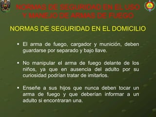 NORMAS DE SEGURIDAD EN EL DOMICILIO
NORMAS DE SEGURIDAD EN EL USO
Y MANEJO DE ARMAS DE FUEGO
§ El arma de fuego, cargador y munición, deben
guardarse por separado y bajo llave.
§ No manipular el arma de fuego delante de los
niños, ya que en ausencia del adulto por su
curiosidad podrían tratar de imitarlos.
§ Enseñe a sus hijos que nunca deben tocar un
arma de fuego y que deberían informar a un
adulto si encontraran una.
 