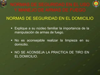 NORMAS DE SEGURIDAD EN EL DOMICILIO
NORMAS DE SEGURIDAD EN EL USO
Y MANEJO DE ARMAS DE FUEGO
§ Explique a su núcleo familiar la importancia de la
manipulación de armas de fuego.
§ No es aconsejable realizar la limpieza en su
domicilio.
§ NO SE ACONSEJA LA PRACTICA DE TIRO EN
EL DOMICILIO.
 
