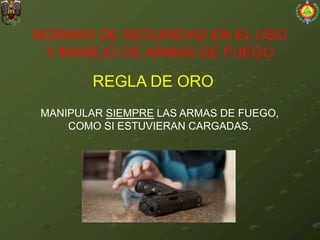 NORMAS DE SEGURIDAD EN EL USO
Y MANEJO DE ARMAS DE FUEGO
REGLA DE ORO
MANIPULAR SIEMPRE LAS ARMAS DE FUEGO,
COMO SI ESTUVIERAN CARGADAS.
 