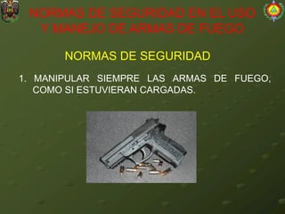 NORMAS DE SEGURIDAD
NORMAS DE SEGURIDAD EN EL USO
Y MANEJO DE ARMAS DE FUEGO
1. MANIPULAR SIEMPRE LAS ARMAS DE FUEGO,
COMO SI ESTUVIERAN CARGADAS.
 