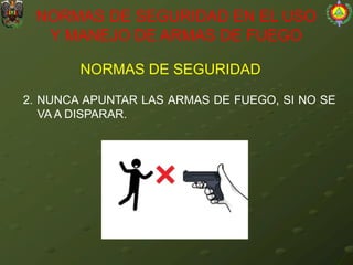 NORMAS DE SEGURIDAD
NORMAS DE SEGURIDAD EN EL USO
Y MANEJO DE ARMAS DE FUEGO
2. NUNCA APUNTAR LAS ARMAS DE FUEGO, SI NO SE
VA A DISPARAR.
 