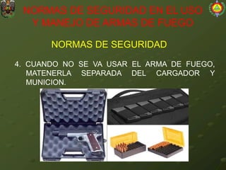 NORMAS DE SEGURIDAD
NORMAS DE SEGURIDAD EN EL USO
Y MANEJO DE ARMAS DE FUEGO
4. CUANDO NO SE VA USAR EL ARMA DE FUEGO,
MATENERLA SEPARADA DEL CARGADOR Y
MUNICION.
 