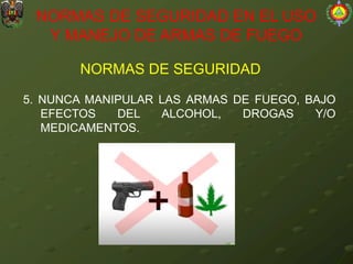 NORMAS DE SEGURIDAD
NORMAS DE SEGURIDAD EN EL USO
Y MANEJO DE ARMAS DE FUEGO
5. NUNCA MANIPULAR LAS ARMAS DE FUEGO, BAJO
EFECTOS DEL ALCOHOL, DROGAS Y/O
MEDICAMENTOS.
 