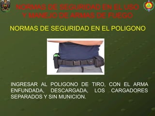 NORMAS DE SEGURIDAD EN EL POLIGONO
NORMAS DE SEGURIDAD EN EL USO
Y MANEJO DE ARMAS DE FUEGO
INGRESAR AL POLIGONO DE TIRO, CON EL ARMA
ENFUNDADA, DESCARGADA, LOS CARGADORES
SEPARADOS Y SIN MUNICION.
 